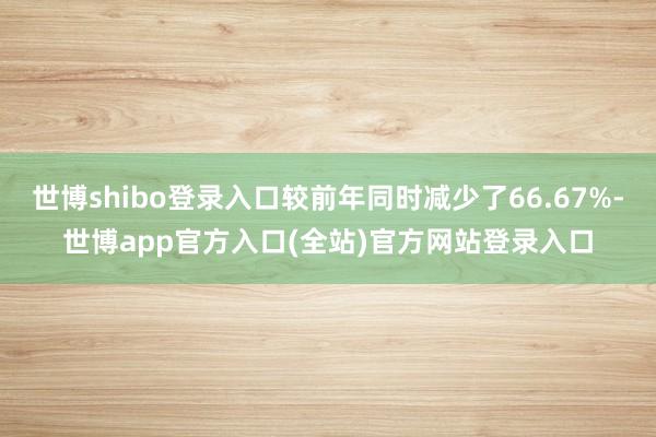 世博shibo登录入口较前年同时减少了66.67%-世博app官方入口(全站)官方网站登录入口