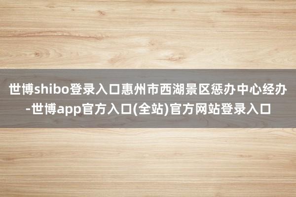 世博shibo登录入口惠州市西湖景区惩办中心经办-世博app官方入口(全站)官方网站登录入口