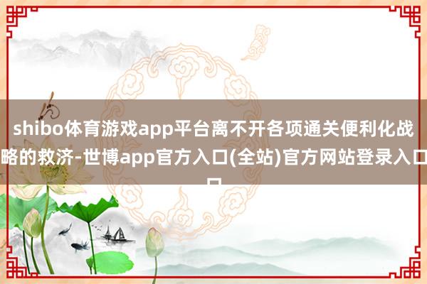 shibo体育游戏app平台离不开各项通关便利化战略的救济-世博app官方入口(全站)官方网站登录入口