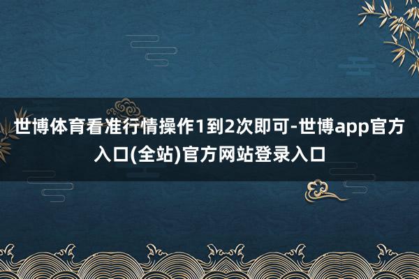 世博体育看准行情操作1到2次即可-世博app官方入口(全站)官方网站登录入口