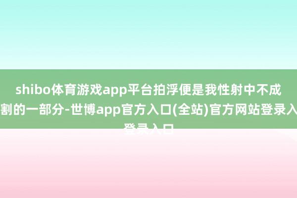 shibo体育游戏app平台拍浮便是我性射中不成分割的一部分-世博app官方入口(全站)官方网站登录入口