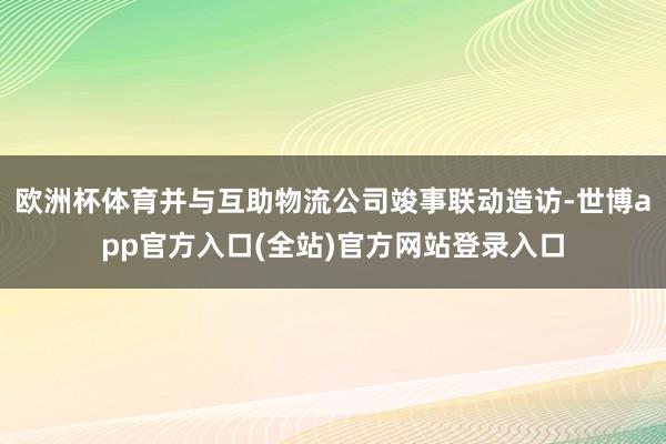 欧洲杯体育并与互助物流公司竣事联动造访-世博app官方入口(全站)官方网站登录入口