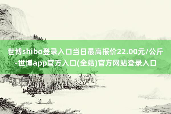世博shibo登录入口当日最高报价22.00元/公斤-世博app官方入口(全站)官方网站登录入口