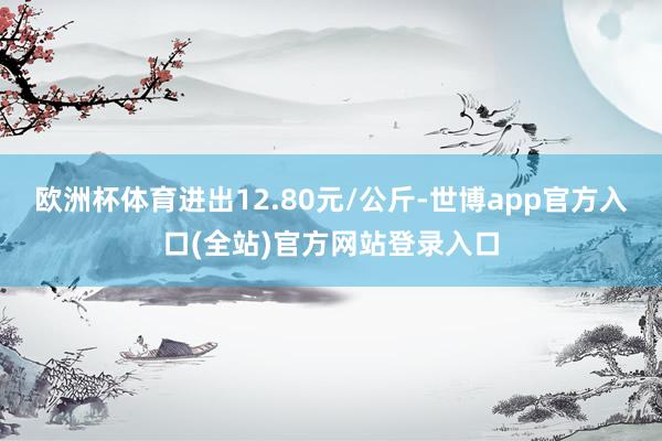 欧洲杯体育进出12.80元/公斤-世博app官方入口(全站)官方网站登录入口