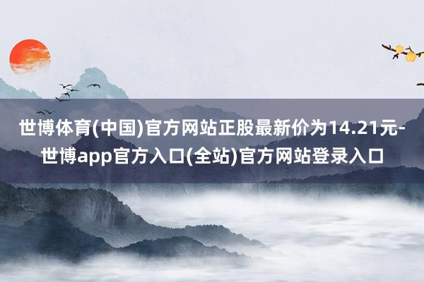世博体育(中国)官方网站正股最新价为14.21元-世博app官方入口(全站)官方网站登录入口
