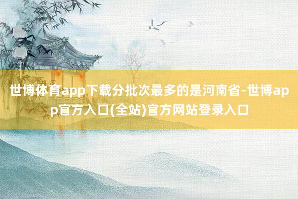 世博体育app下载分批次最多的是河南省-世博app官方入口(全站)官方网站登录入口