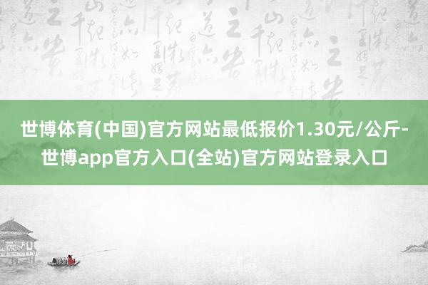 世博体育(中国)官方网站最低报价1.30元/公斤-世博app官方入口(全站)官方网站登录入口