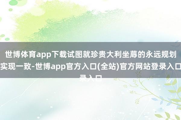 世博体育app下载试图就珍贵大利坐蓐的永远规划实现一致-世博app官方入口(全站)官方网站登录入口