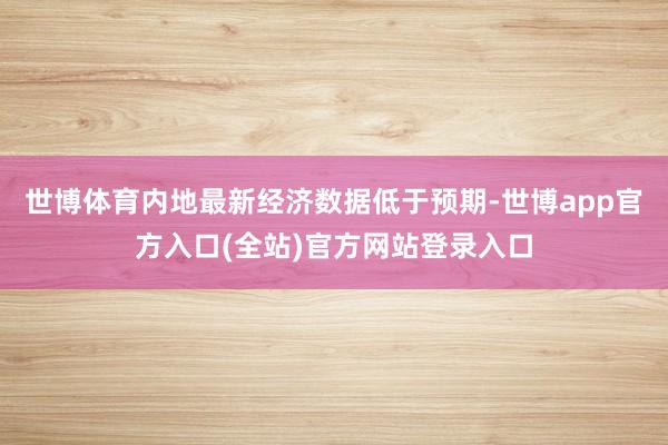 世博体育内地最新经济数据低于预期-世博app官方入口(全站)官方网站登录入口