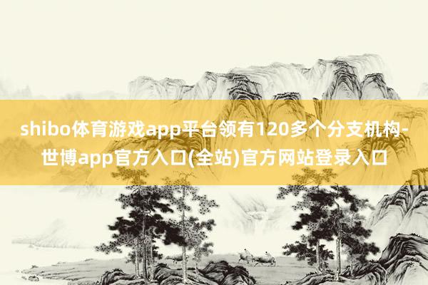 shibo体育游戏app平台领有120多个分支机构-世博app官方入口(全站)官方网站登录入口
