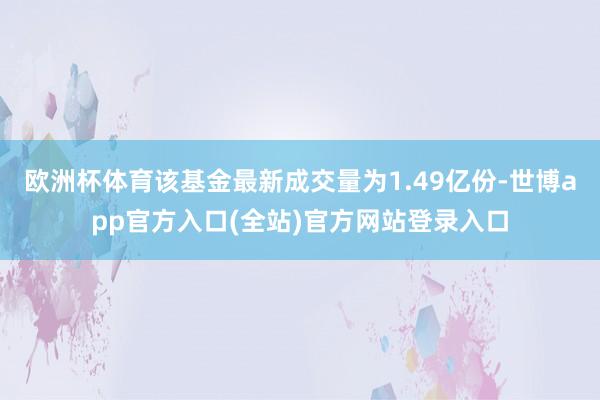 欧洲杯体育该基金最新成交量为1.49亿份-世博app官方入口(全站)官方网站登录入口