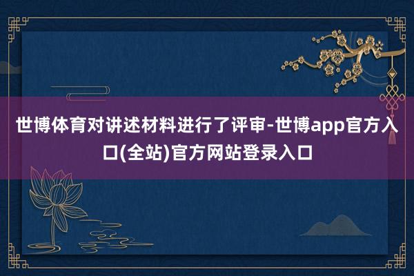世博体育对讲述材料进行了评审-世博app官方入口(全站)官方网站登录入口