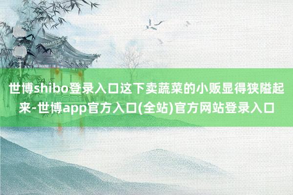 世博shibo登录入口这下卖蔬菜的小贩显得狭隘起来-世博app官方入口(全站)官方网站登录入口
