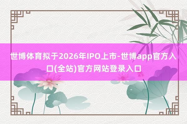 世博体育拟于2026年IPO上市-世博app官方入口(全站)官方网站登录入口
