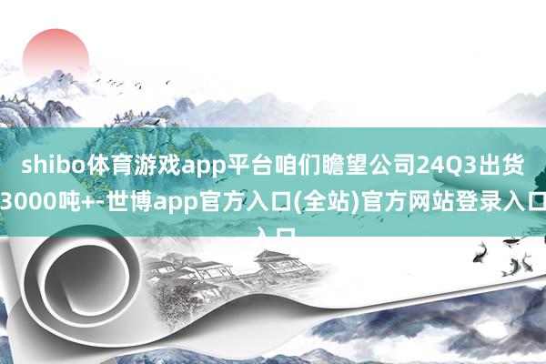 shibo体育游戏app平台咱们瞻望公司24Q3出货3000吨+-世博app官方入口(全站)官方网站登录入口