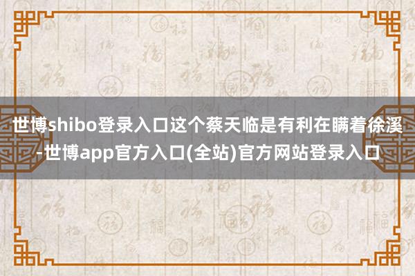 世博shibo登录入口这个蔡天临是有利在瞒着徐溪-世博app官方入口(全站)官方网站登录入口