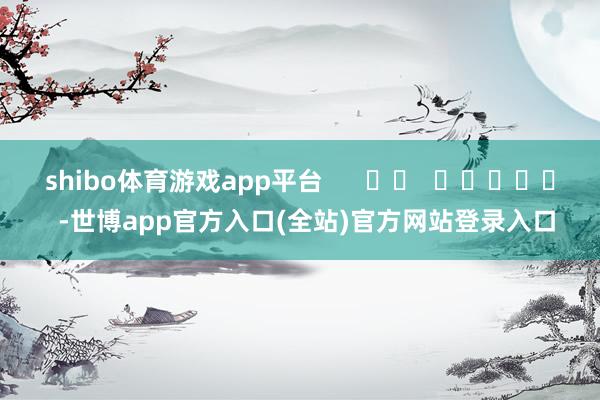 shibo体育游戏app平台      		  					  -世博app官方入口(全站)官方网站登录入口