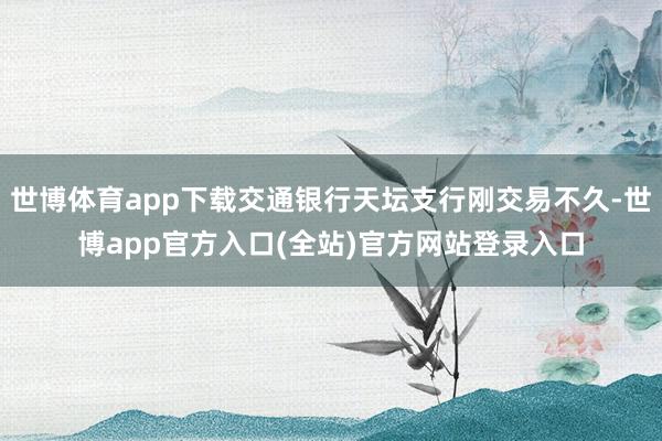 世博体育app下载交通银行天坛支行刚交易不久-世博app官方入口(全站)官方网站登录入口