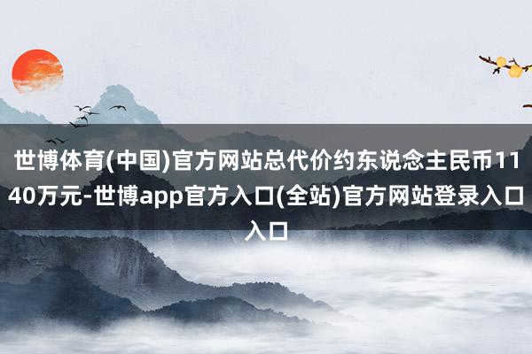 世博体育(中国)官方网站总代价约东说念主民币1140万元-世博app官方入口(全站)官方网站登录入口