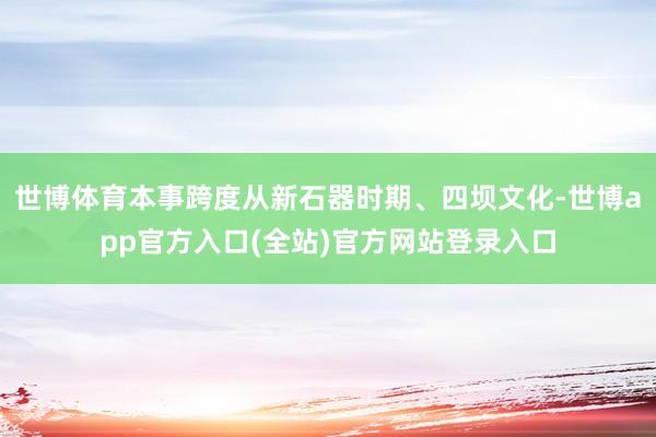 世博体育本事跨度从新石器时期、四坝文化-世博app官方入口(全站)官方网站登录入口