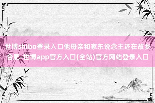 世博shibo登录入口他母亲和家东说念主还在故乡合肥-世博app官方入口(全站)官方网站登录入口