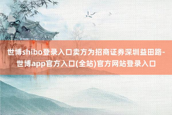 世博shibo登录入口卖方为招商证券深圳益田路-世博app官方入口(全站)官方网站登录入口