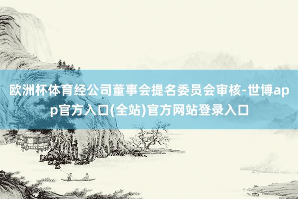 欧洲杯体育经公司董事会提名委员会审核-世博app官方入口(全站)官方网站登录入口