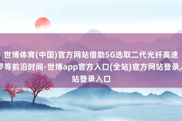 世博体育(中国)官方网站借助5G选取二代光纤高速网罗等前沿时间-世博app官方入口(全站)官方网站登录入口