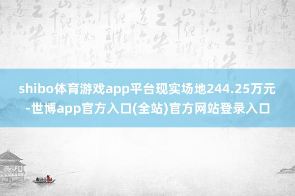 shibo体育游戏app平台现实场地244.25万元-世博app官方入口(全站)官方网站登录入口