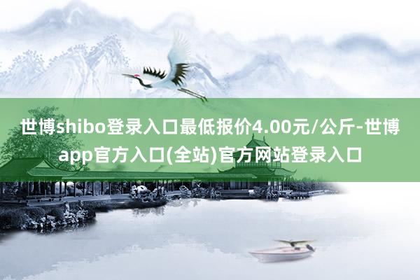 世博shibo登录入口最低报价4.00元/公斤-世博app官方入口(全站)官方网站登录入口