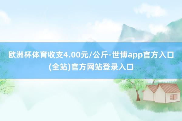 欧洲杯体育收支4.00元/公斤-世博app官方入口(全站)官方网站登录入口