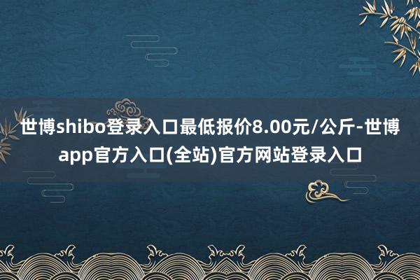 世博shibo登录入口最低报价8.00元/公斤-世博app官方入口(全站)官方网站登录入口