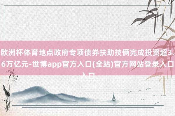 欧洲杯体育地点政府专项债券扶助技俩完成投资超3.6万亿元-世博app官方入口(全站)官方网站登录入口