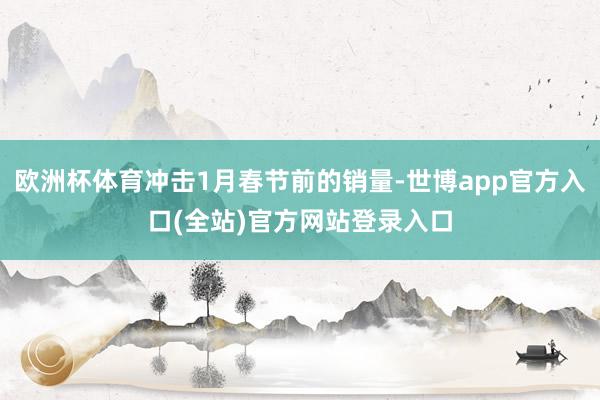 欧洲杯体育冲击1月春节前的销量-世博app官方入口(全站)官方网站登录入口