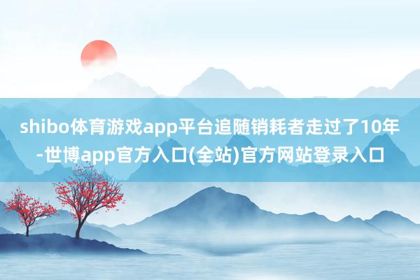 shibo体育游戏app平台追随销耗者走过了10年-世博app官方入口(全站)官方网站登录入口