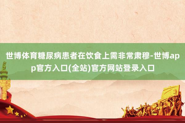 世博体育糖尿病患者在饮食上需非常肃穆-世博app官方入口(全站)官方网站登录入口