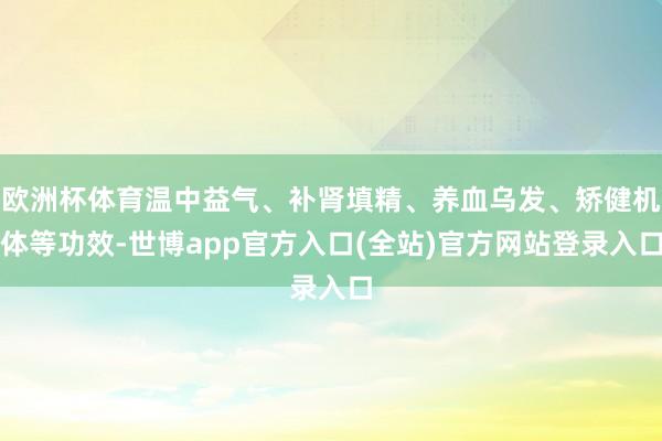 欧洲杯体育温中益气、补肾填精、养血乌发、矫健机体等功效-世博app官方入口(全站)官方网站登录入口