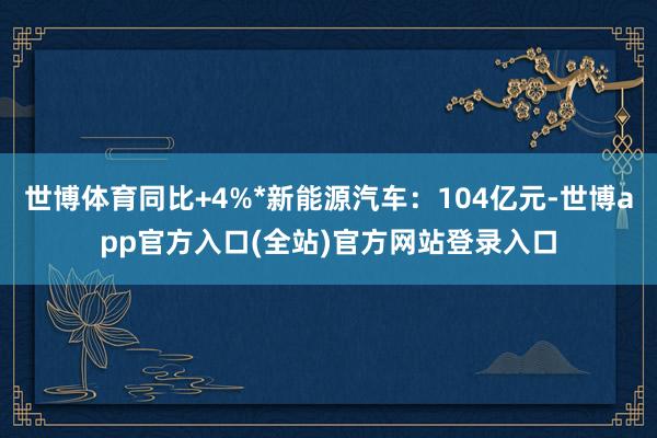 世博体育同比+4%*新能源汽车：104亿元-世博app官方入口(全站)官方网站登录入口