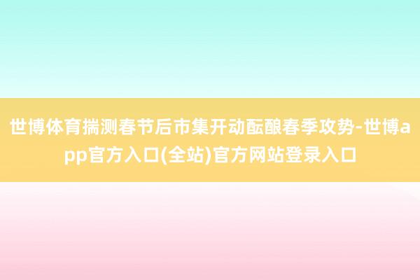 世博体育揣测春节后市集开动酝酿春季攻势-世博app官方入口(全站)官方网站登录入口