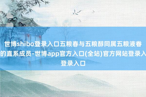 世博shibo登录入口五粮春与五粮醇同属五粮液眷属的直系成员-世博app官方入口(全站)官方网站登录入口