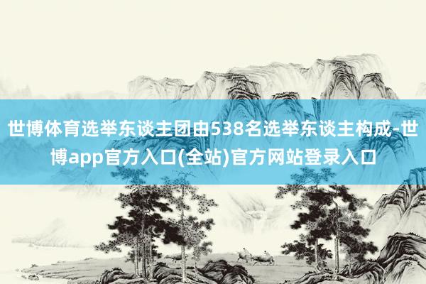 世博体育选举东谈主团由538名选举东谈主构成-世博app官方入口(全站)官方网站登录入口