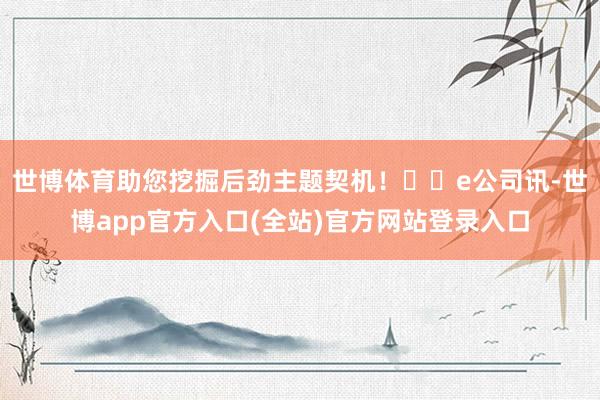世博体育助您挖掘后劲主题契机！		e公司讯-世博app官方入口(全站)官方网站登录入口