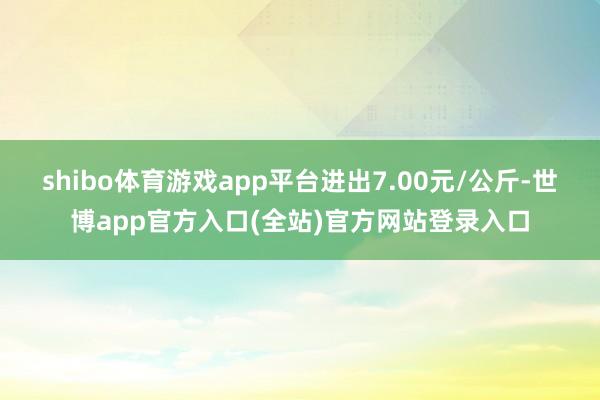 shibo体育游戏app平台进出7.00元/公斤-世博app官方入口(全站)官方网站登录入口