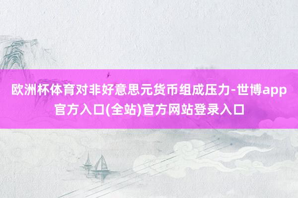 欧洲杯体育对非好意思元货币组成压力-世博app官方入口(全站)官方网站登录入口