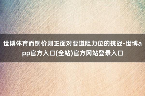 世博体育而铜价则正面对要道阻力位的挑战-世博app官方入口(全站)官方网站登录入口