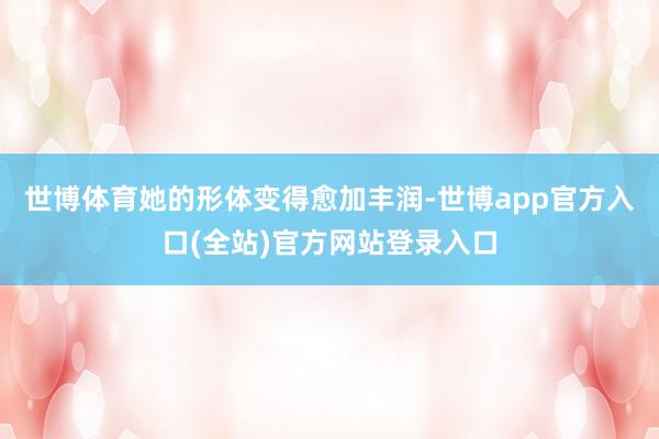 世博体育她的形体变得愈加丰润-世博app官方入口(全站)官方网站登录入口