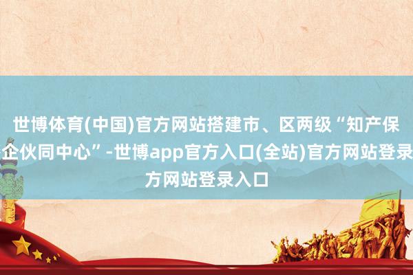世博体育(中国)官方网站搭建市、区两级“知产保护警企伙同中心”-世博app官方入口(全站)官方网站登录入口