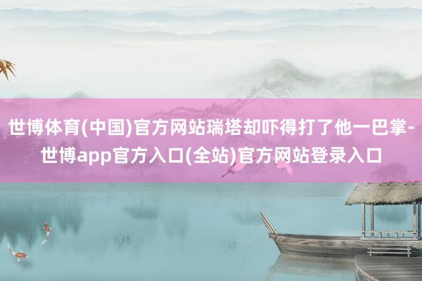 世博体育(中国)官方网站瑞塔却吓得打了他一巴掌-世博app官方入口(全站)官方网站登录入口