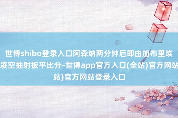 世博shibo登录入口阿森纳两分钟后即由加布里埃尔半回身凌空抽射扳平比分-世博app官方入口(全站)官方网站登录入口