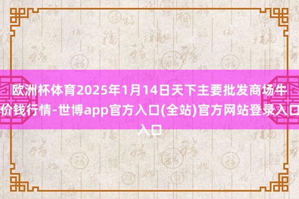 欧洲杯体育2025年1月14日天下主要批发商场牛价钱行情-世博app官方入口(全站)官方网站登录入口
